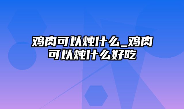 鸡肉可以炖什么_鸡肉可以炖什么好吃