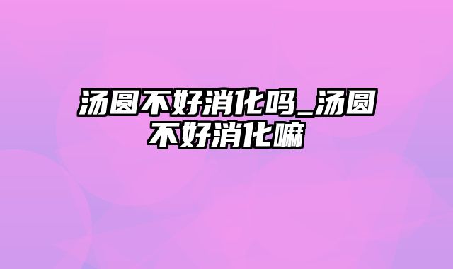 汤圆不好消化吗_汤圆不好消化嘛