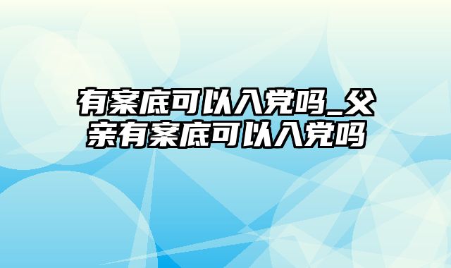 有案底可以入党吗_父亲有案底可以入党吗