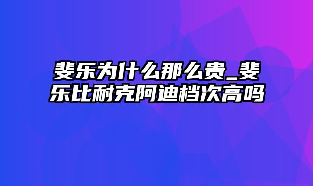 斐乐为什么那么贵_斐乐比耐克阿迪档次高吗