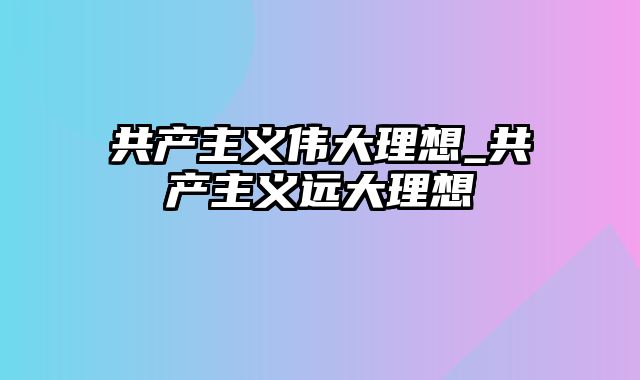 共产主义伟大理想_共产主义远大理想