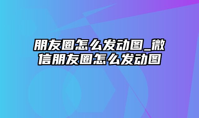 朋友圈怎么发动图_微信朋友圈怎么发动图