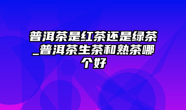 普洱茶是红茶还是绿茶_普洱茶生茶和熟茶哪个好