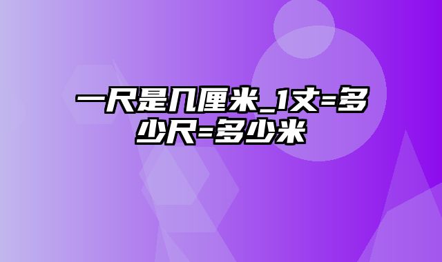 一尺是几厘米_1丈=多少尺=多少米