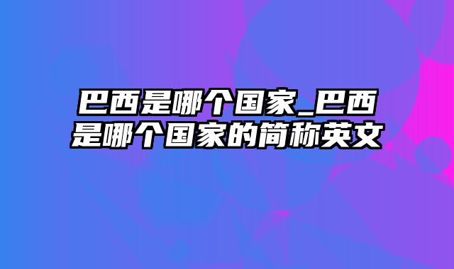 巴西是哪个国家_巴西是哪个国家的简称英文