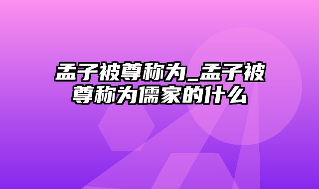 孟子被尊称为_孟子被尊称为儒家的什么