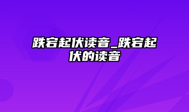 跌宕起伏读音_跌宕起伏的读音