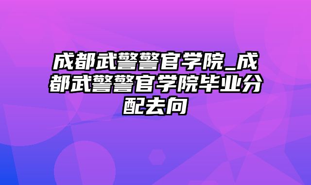 成都武警警官学院_成都武警警官学院毕业分配去向