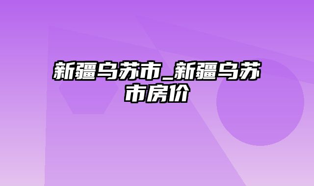 新疆乌苏市_新疆乌苏市房价