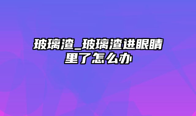 玻璃渣_玻璃渣进眼睛里了怎么办