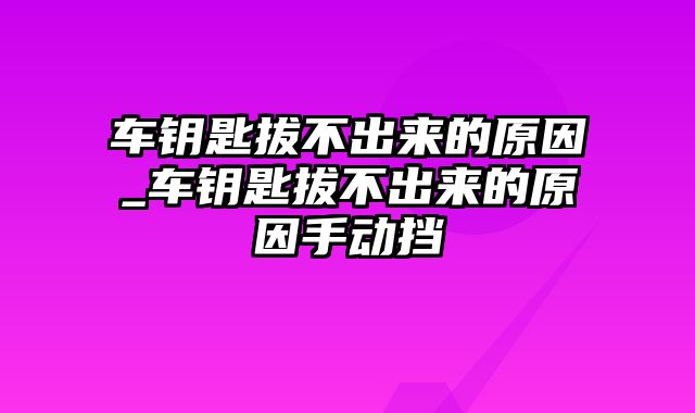 车钥匙拔不出来的原因_车钥匙拔不出来的原因手动挡