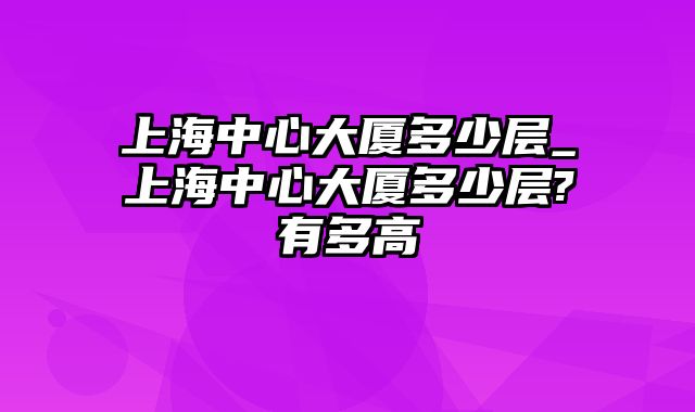 上海中心大厦多少层_上海中心大厦多少层?有多高