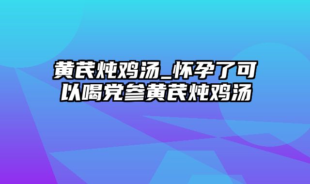 黄芪炖鸡汤_怀孕了可以喝党参黄芪炖鸡汤