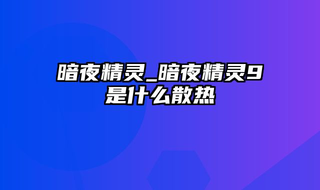 暗夜精灵_暗夜精灵9是什么散热