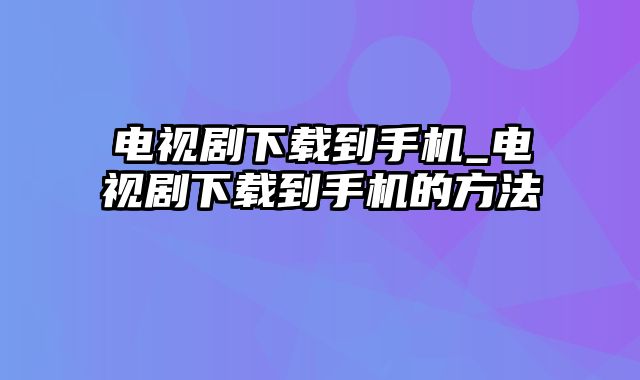 电视剧下载到手机_电视剧下载到手机的方法