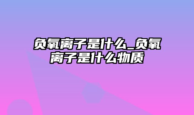 负氧离子是什么_负氧离子是什么物质