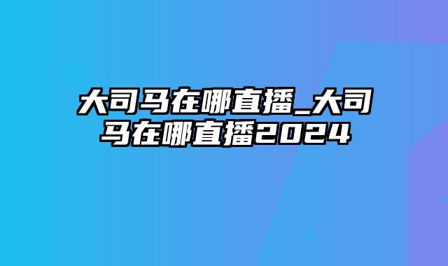 大司马在哪直播_大司马在哪直播2024