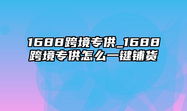 1688跨境专供_1688跨境专供怎么一键铺货