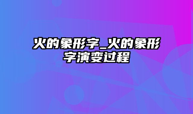 火的象形字_火的象形字演变过程