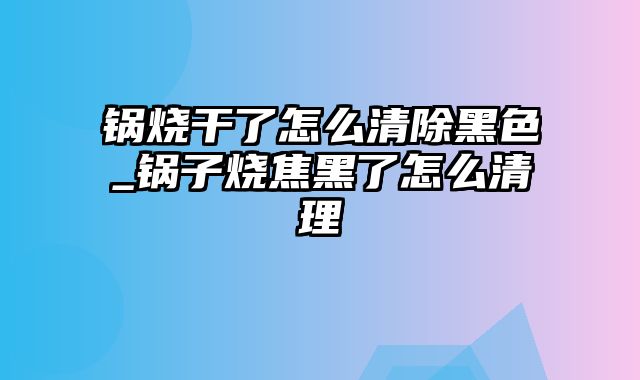 锅烧干了怎么清除黑色_锅子烧焦黑了怎么清理