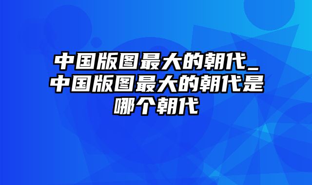 中国版图最大的朝代_中国版图最大的朝代是哪个朝代