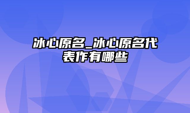 冰心原名_冰心原名代表作有哪些