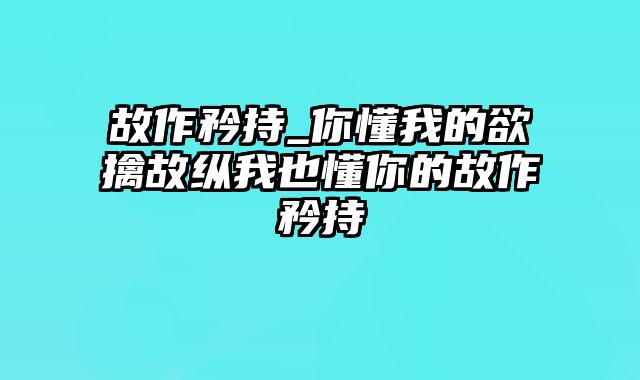 故作矜持_你懂我的欲擒故纵我也懂你的故作矜持