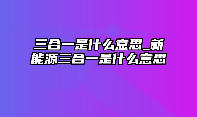 三合一是什么意思_新能源三合一是什么意思