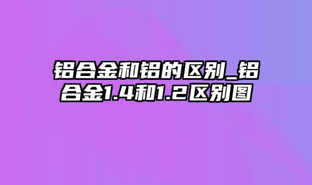 铝合金和铝的区别_铝合金1.4和1.2区别图