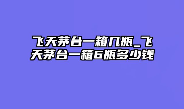 飞天茅台一箱几瓶_飞天茅台一箱6瓶多少钱