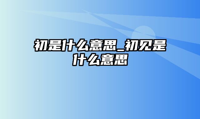 初是什么意思_初见是什么意思