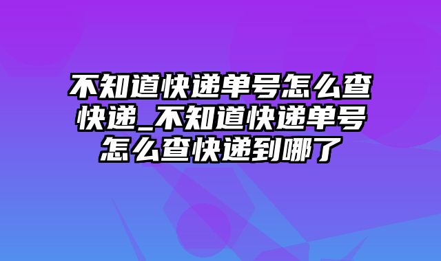 不知道快递单号怎么查快递_不知道快递单号怎么查快递到哪了