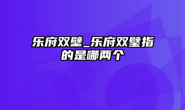 乐府双壁_乐府双璧指的是哪两个