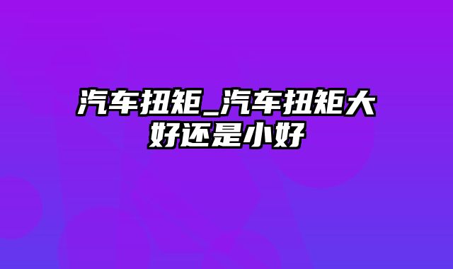 汽车扭矩_汽车扭矩大好还是小好