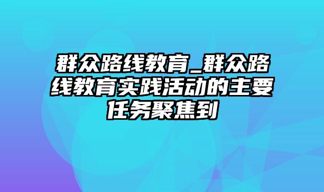 群众路线教育_群众路线教育实践活动的主要任务聚焦到