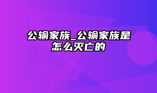 公输家族_公输家族是怎么灭亡的