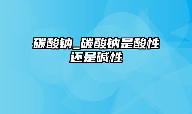 碳酸钠_碳酸钠是酸性还是碱性