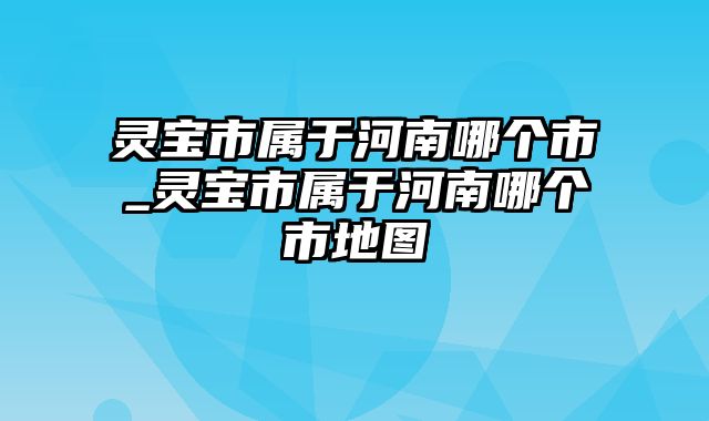 灵宝市属于河南哪个市_灵宝市属于河南哪个市地图