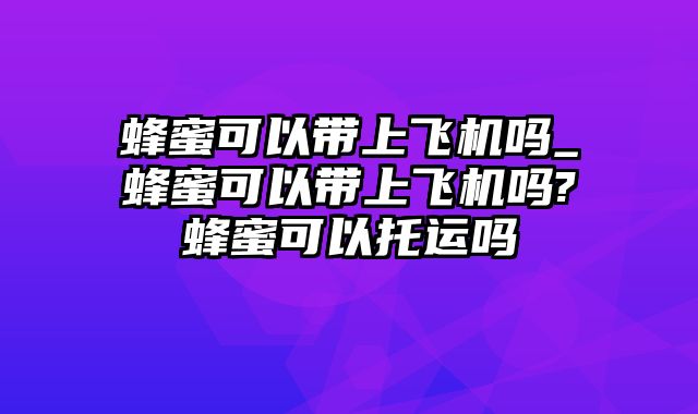 蜂蜜可以带上飞机吗_蜂蜜可以带上飞机吗?蜂蜜可以托运吗