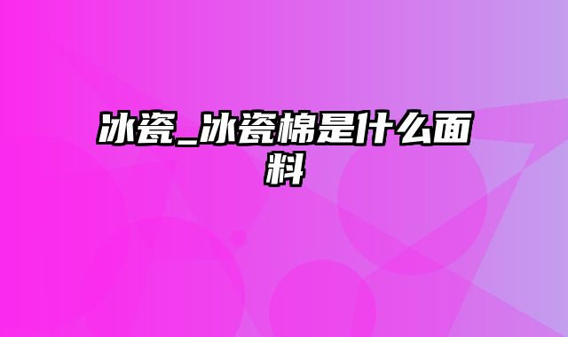 冰瓷_冰瓷棉是什么面料