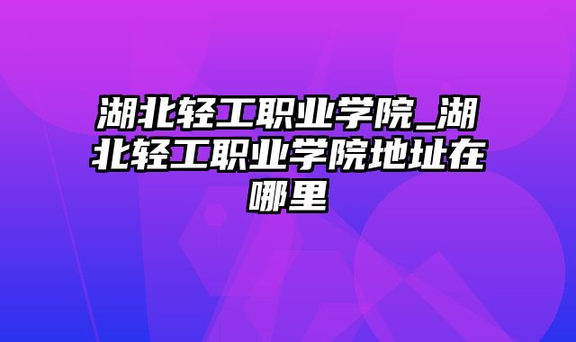 湖北轻工职业学院_湖北轻工职业学院地址在哪里