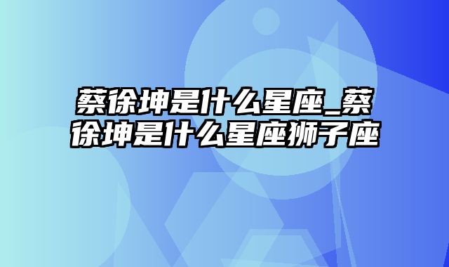 蔡徐坤是什么星座_蔡徐坤是什么星座狮子座