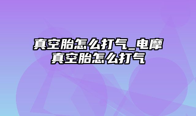 真空胎怎么打气_电摩真空胎怎么打气