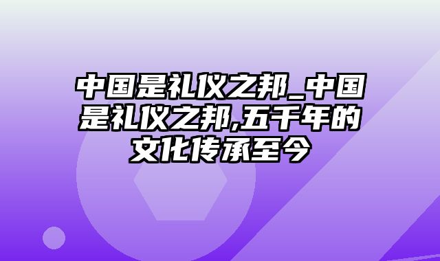 中国是礼仪之邦_中国是礼仪之邦,五千年的文化传承至今