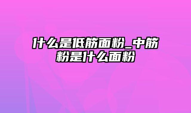 什么是低筋面粉_中筋粉是什么面粉