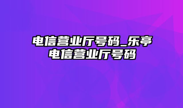 电信营业厅号码_乐亭电信营业厅号码