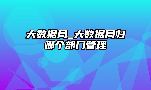 大数据局_大数据局归哪个部门管理