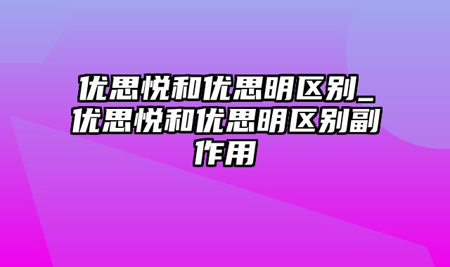 优思悦和优思明区别_优思悦和优思明区别副作用