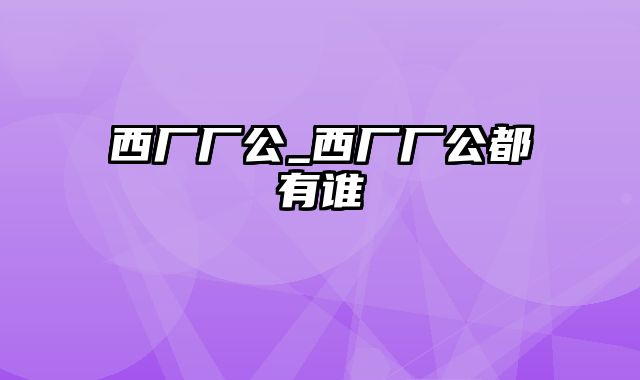 西厂厂公_西厂厂公都有谁