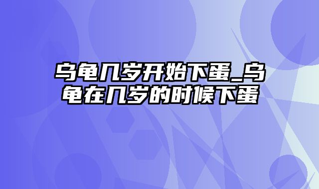 乌龟几岁开始下蛋_乌龟在几岁的时候下蛋